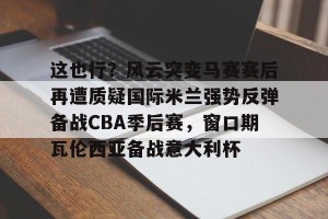 亿博官方网站-关于这也行？风云突变马赛赛后再遭质疑国际米兰强势反弹备战CBA季后赛，窗口期瓦伦西亚备战意大利杯的信息