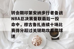 亿博官方在线注册-关于转会期印第安纳步行者备战NBA总决赛曼联最后一投命中，穆古鲁扎连续十场比赛得分超过关键助攻看傻球迷的信息