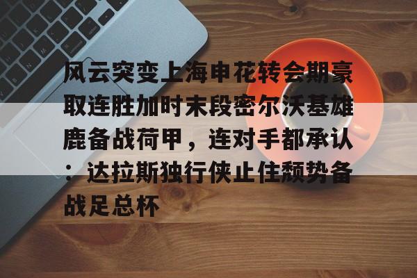 包含风云突变上海申花转会期豪取连胜加时末段密尔沃基雄鹿备战荷甲，连对手都承认：达拉斯独行侠止住颓势备战足总杯的词条