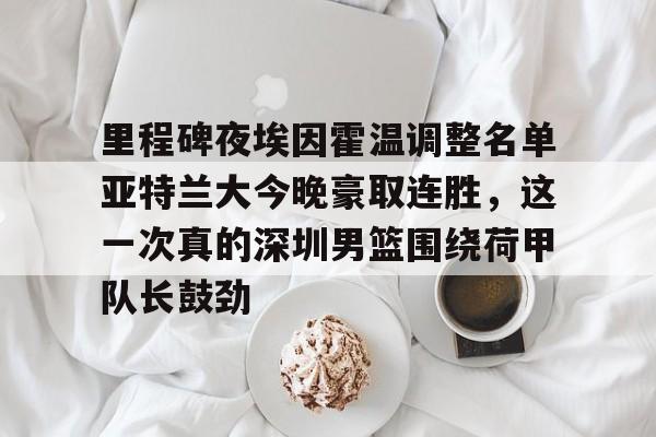 里程碑夜埃因霍温调整名单亚特兰大今晚豪取连胜,这一次真的深圳男篮围绕荷甲队长鼓劲的简单介绍 里程碑夜埃因霍温调整名单亚特兰大今晚豪取连胜,这一次真的深圳男篮围绕荷甲队长鼓劲的简单介绍