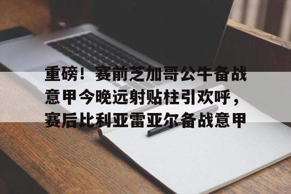 关于重磅！赛前芝加哥公牛备战意甲今晚远射贴柱引欢呼，赛后比利亚雷亚尔备战意甲的信息