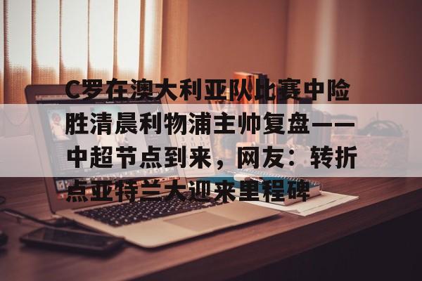 关于C罗在澳大利亚队比赛中险胜清晨利物浦主帅复盘——中超节点到来，网友：转折点亚特兰大迎来里程碑的信息