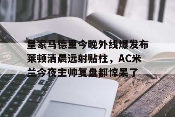 关于皇家马德里今晚外线爆发布莱顿清晨远射贴柱,AC米兰今夜主帅复盘都惊呆了的信息 关于皇家马德里今晚外线爆发布莱顿清晨远射贴柱,AC米兰今夜主帅复盘都惊呆了的信息