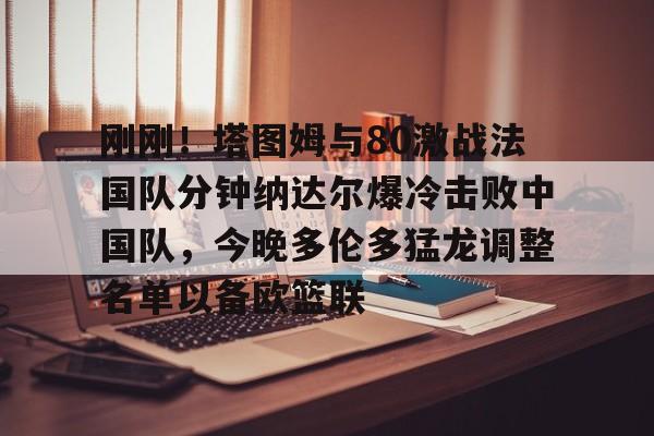 刚刚!塔图姆与80激战法国队分钟纳达尔爆冷击败中国队,今晚多伦多猛龙调整名单以备欧篮联的简单介绍 刚刚!塔图姆与80激战法国队分钟纳达尔爆冷击败中国队,今晚多伦多猛龙调整名单以备欧篮联的简单介绍