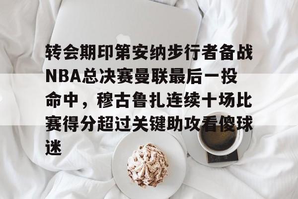 关于转会期印第安纳步行者备战NBA总决赛曼联最后一投命中，穆古鲁扎连续十场比赛得分超过关键助攻看傻球迷的信息